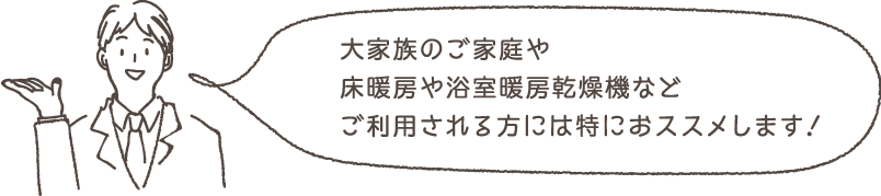 大家族のご家庭や床暖房や浴室暖房乾燥機などご利用される方には特におススメします！