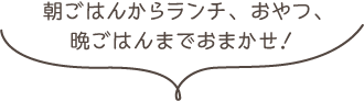 朝ごはんからランチ、おやつ、晩ごはんまでおまかせ！